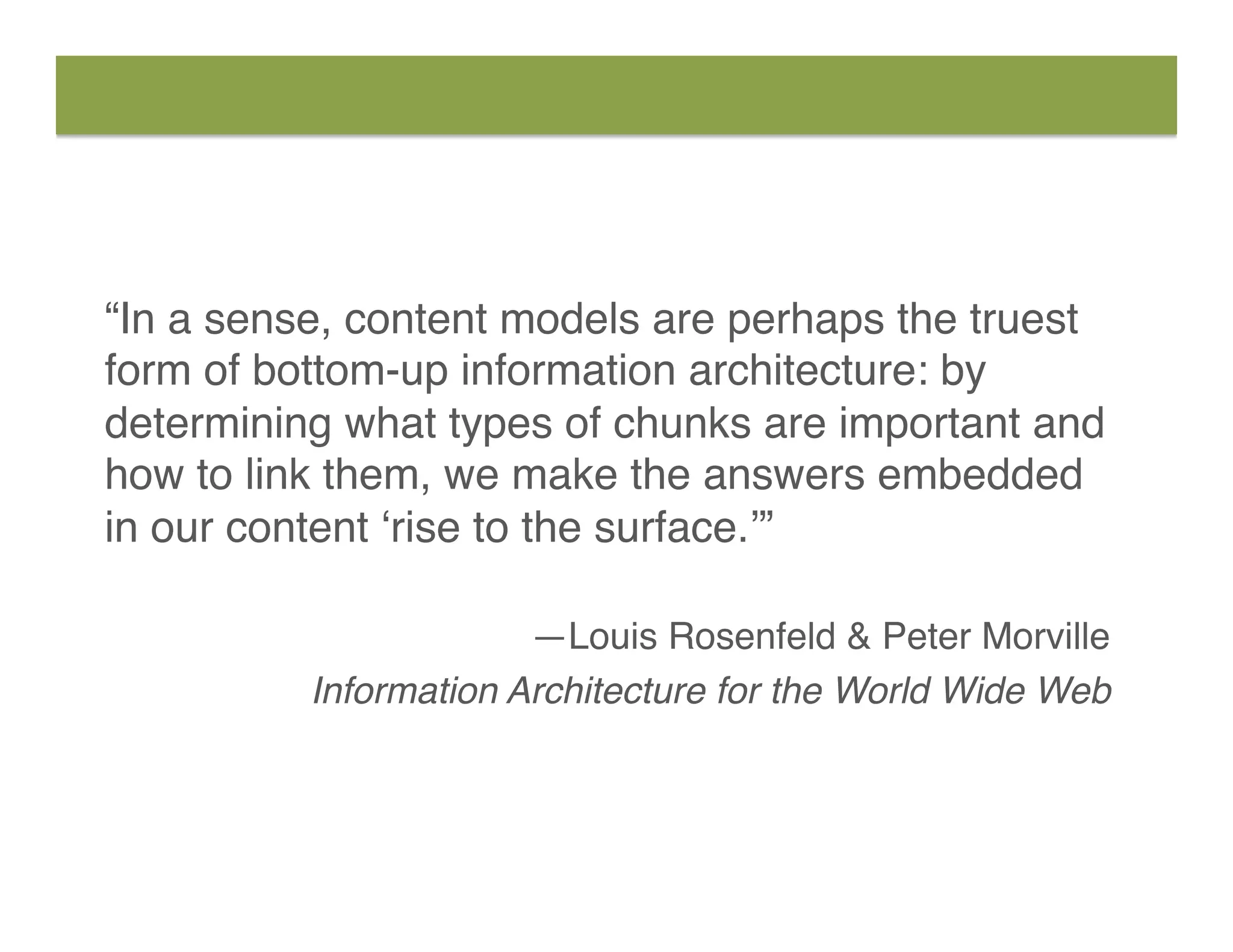“In a sense, content models are perhaps the truest
form of bottom-up information architecture: by
determining what types of chunks are important and
how to link them, we make the answers embedded
in our content ‘rise to the surface.’” 
—Louis Rosenfeld & Peter Morville
Information Architecture for the World Wide Web
 