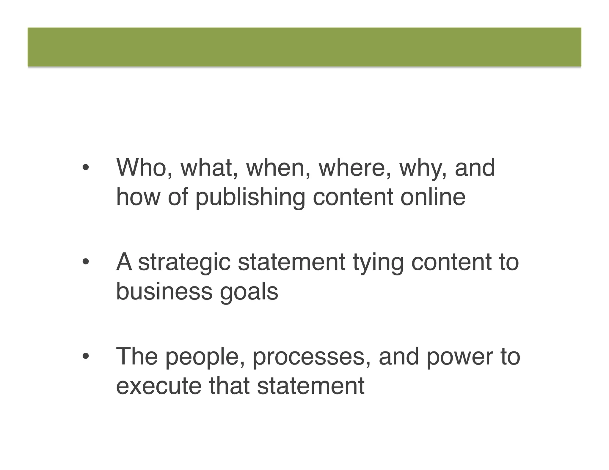 •  Who, what, when, where, why, and
how of publishing content online 
•  A strategic statement tying content to
business goals  
•  The people, processes, and power to
execute that statement
 