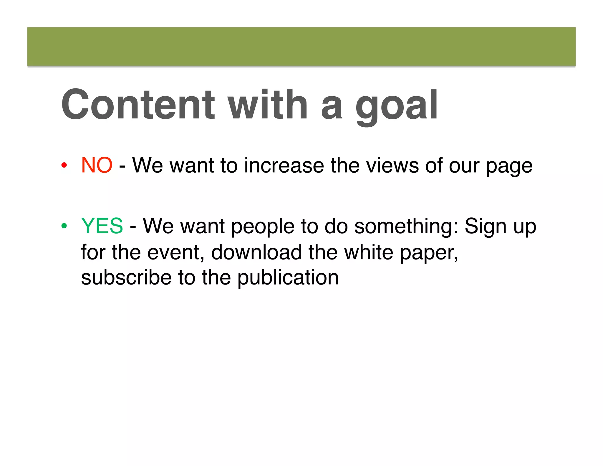 Content with a goal
•  NO - We want to increase the views of our page
•  YES - We want people to do something: Sign up
for the event, download the white paper,
subscribe to the publication
 