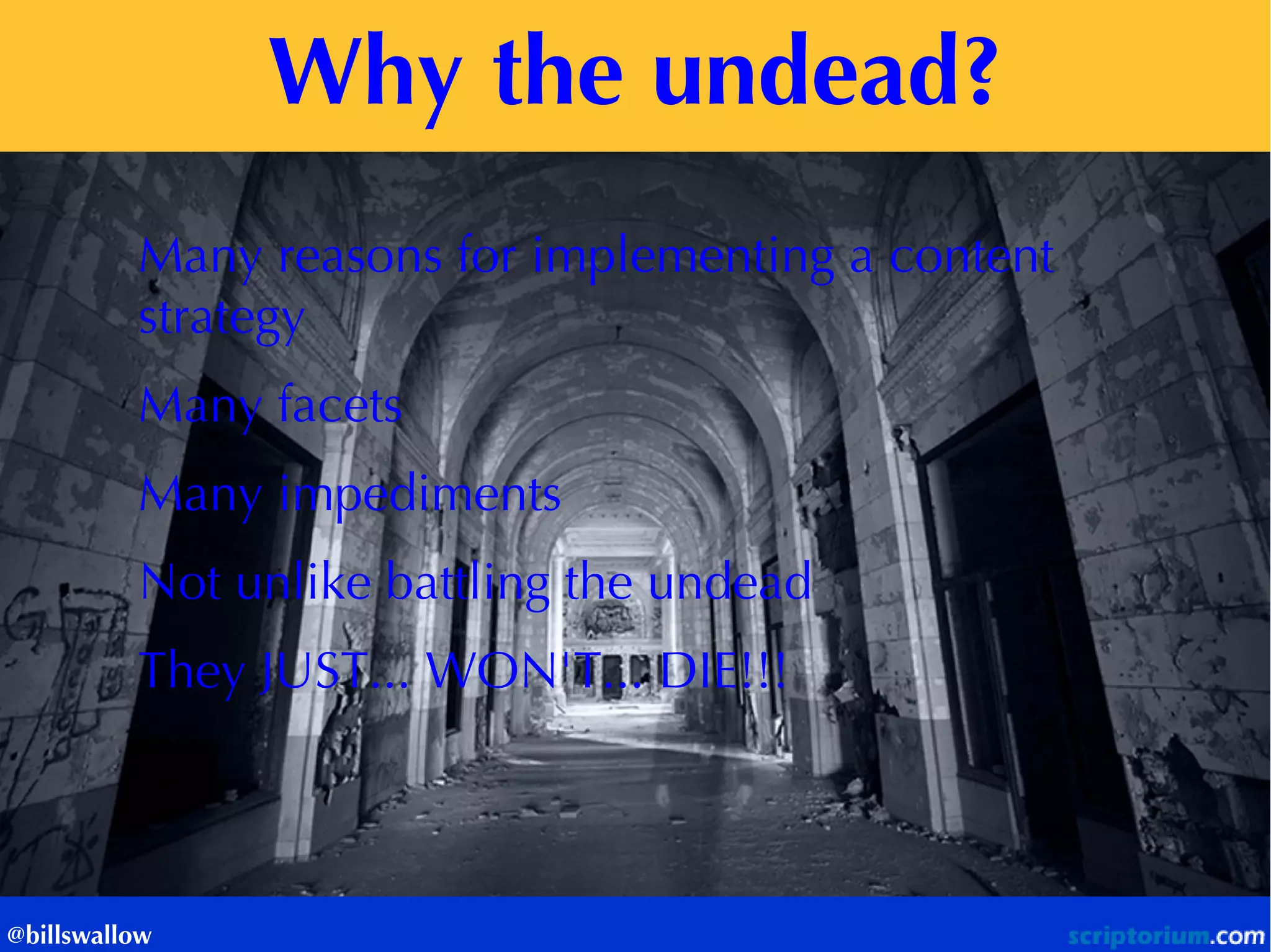 Why the undead? 
@billswallow 
Many reasons for implementing a content strategy 
Many facets 
Many impediments 
Not unlike battling the undead 
They JUST... WON'T... DIE!!! 
 