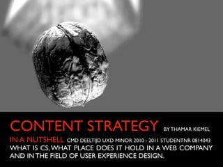 CONTENT STRATEGY                                   BY THAMAR KIEMEL

IN A NUTSHELL   CMD DEELTIJD UXD MINOR 2010 - 2011 STUDENTNR 0814043
WHAT IS CS, WHAT PLACE DOES IT HOLD IN A WEB COMPANY
AND IN THE FIELD OF USER EXPERIENCE DESIGN.
 