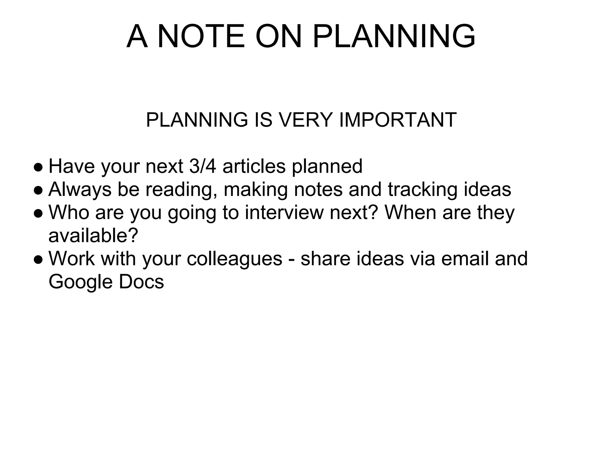 A NOTE ON PLANNING

            PLANNING IS VERY IMPORTANT

● Have your next 3/4 articles planned
● Always be reading, making notes and tracking ideas
● Who are you going to interview next? When are they
  available?
● Work with your colleagues - share ideas via email and
  Google Docs
 