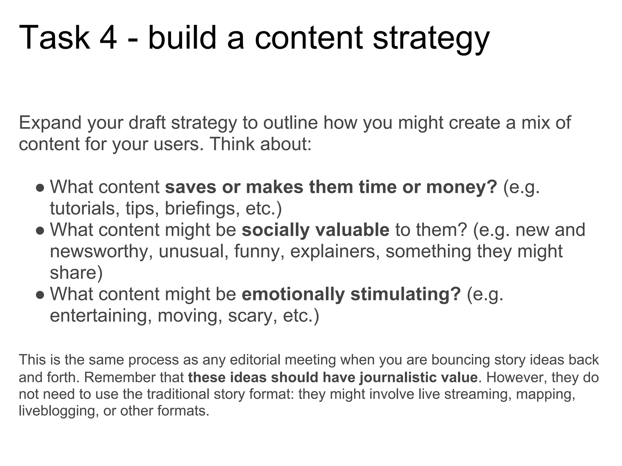 Task 4 - build a content strategy

Expand your draft strategy to outline how you might create a mix of
content for your users. Think about:

  ● What content saves or makes them time or money? (e.g.
    tutorials, tips, briefings, etc.)
  ● What content might be socially valuable to them? (e.g. new and
    newsworthy, unusual, funny, explainers, something they might
    share)
  ● What content might be emotionally stimulating? (e.g.
    entertaining, moving, scary, etc.)

This is the same process as any editorial meeting when you are bouncing story ideas back
and forth. Remember that these ideas should have journalistic value. However, they do
not need to use the traditional story format: they might involve live streaming, mapping,
liveblogging, or other formats.
 