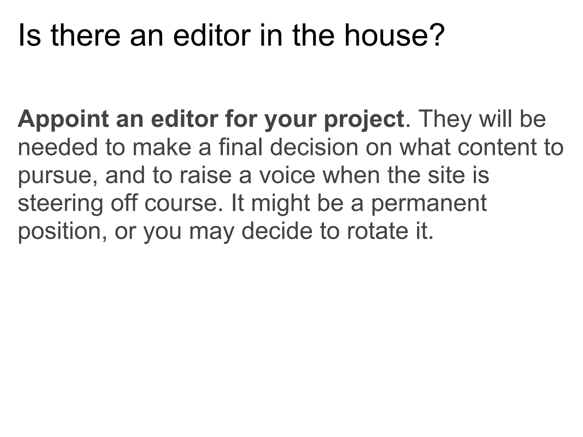 Is there an editor in the house?

Appoint an editor for your project. They will be
needed to make a final decision on what content to
pursue, and to raise a voice when the site is
steering off course. It might be a permanent
position, or you may decide to rotate it.
 