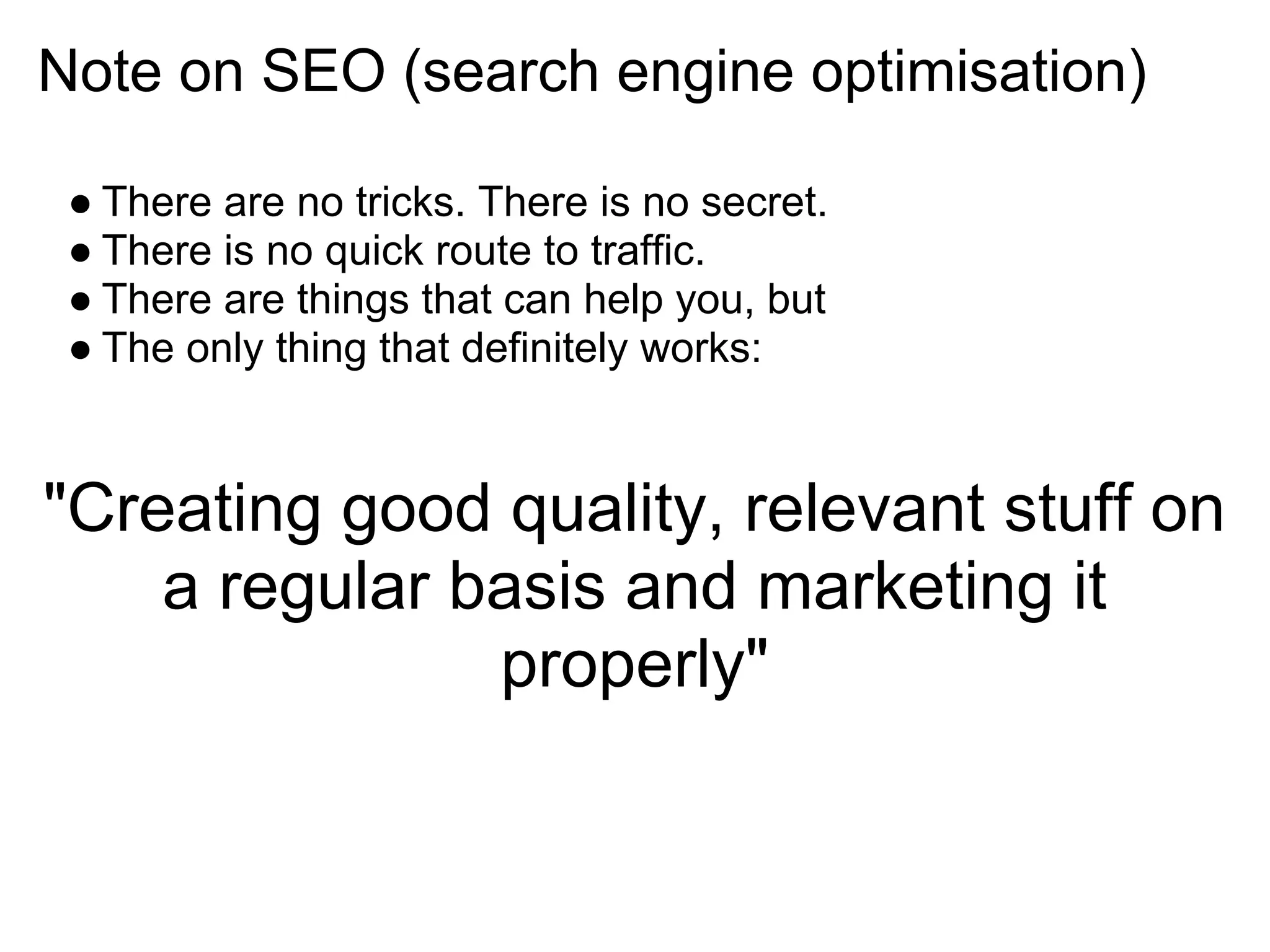Note on SEO (search engine optimisation)

 ● There are no tricks. There is no secret.
 ● There is no quick route to traffic.
 ● There are things that can help you, but
 ● The only thing that definitely works:


"Creating good quality, relevant stuff on
    a regular basis and marketing it
               properly"
 