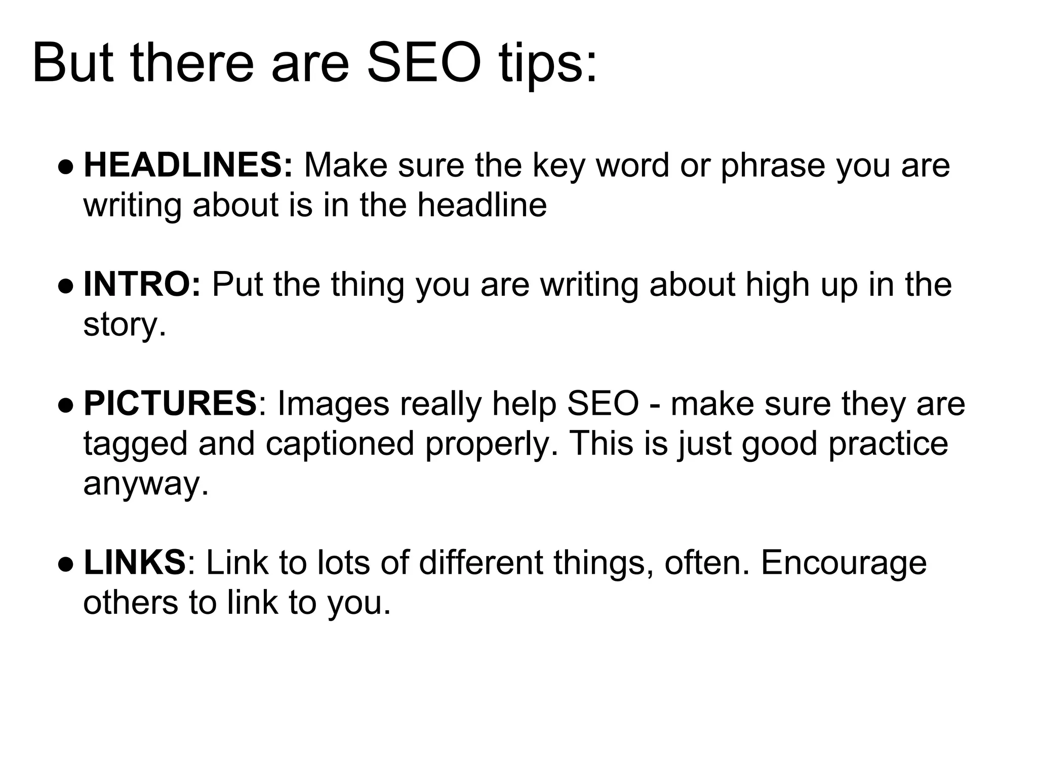 But there are SEO tips:
● HEADLINES: Make sure the key word or phrase you are
  writing about is in the headline

● INTRO: Put the thing you are writing about high up in the
  story.

● PICTURES: Images really help SEO - make sure they are
  tagged and captioned properly. This is just good practice
  anyway.

● LINKS: Link to lots of different things, often. Encourage
  others to link to you.
 
