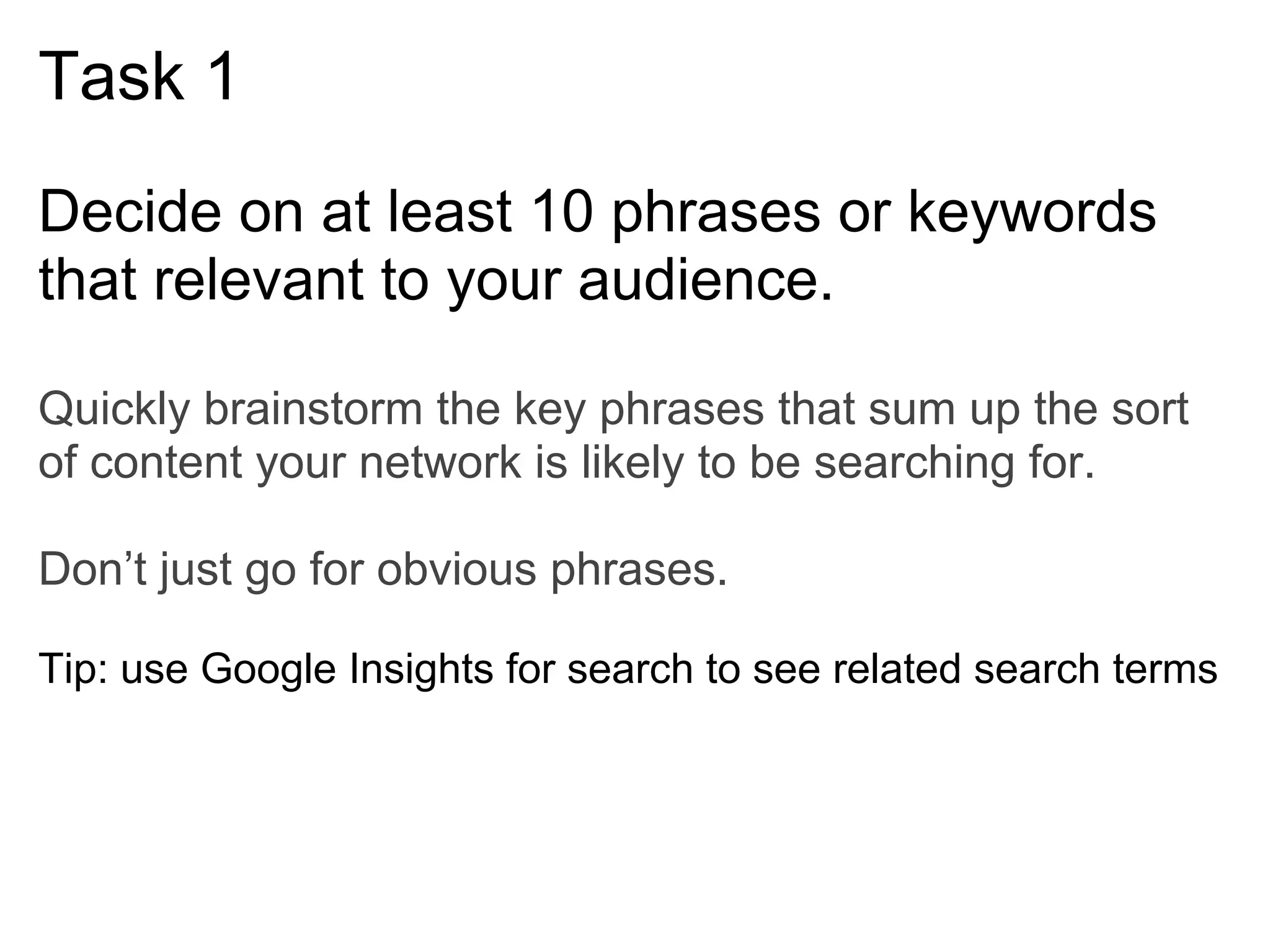 Task 1
Decide on at least 10 phrases or keywords
that relevant to your audience.

Quickly brainstorm the key phrases that sum up the sort
of content your network is likely to be searching for.

Don’t just go for obvious phrases.

Tip: use Google Insights for search to see related search terms
 
