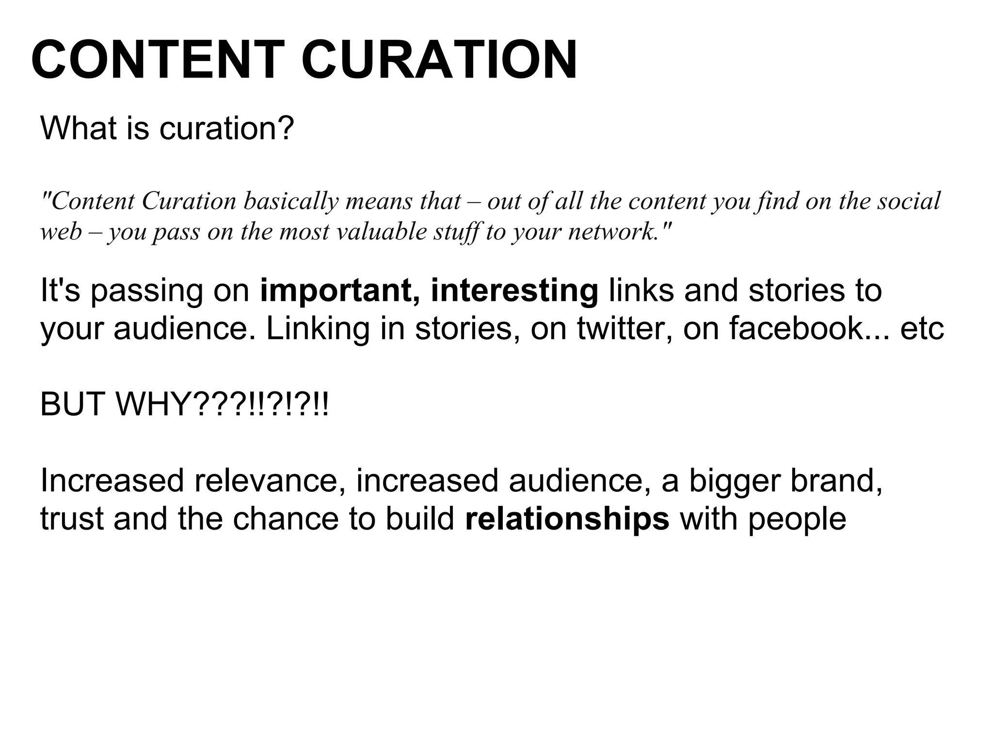 CONTENT CURATION
What is curation?

"Content Curation basically means that – out of all the content you find on the social
web – you pass on the most valuable stuff to your network."

It's passing on important, interesting links and stories to
your audience. Linking in stories, on twitter, on facebook... etc

BUT WHY???!!?!?!!

Increased relevance, increased audience, a bigger brand,
trust and the chance to build relationships with people
 