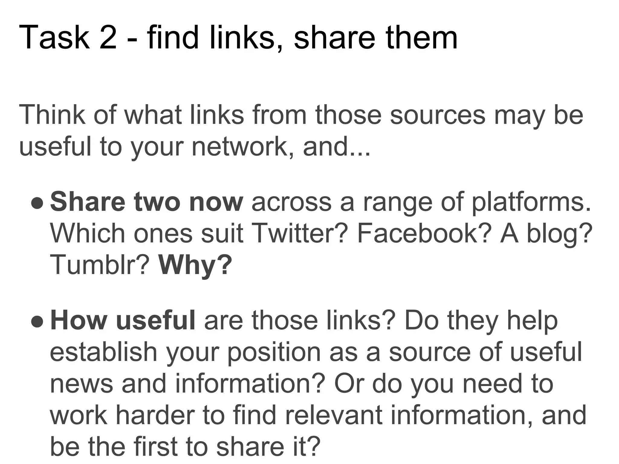 Task 2 - find links, share them

Think of what links from those sources may be
useful to your network, and...

● Share two now across a range of platforms.
  Which ones suit Twitter? Facebook? A blog?
  Tumblr? Why?

● How useful are those links? Do they help
  establish your position as a source of useful
  news and information? Or do you need to
  work harder to find relevant information, and
  be the first to share it?
 