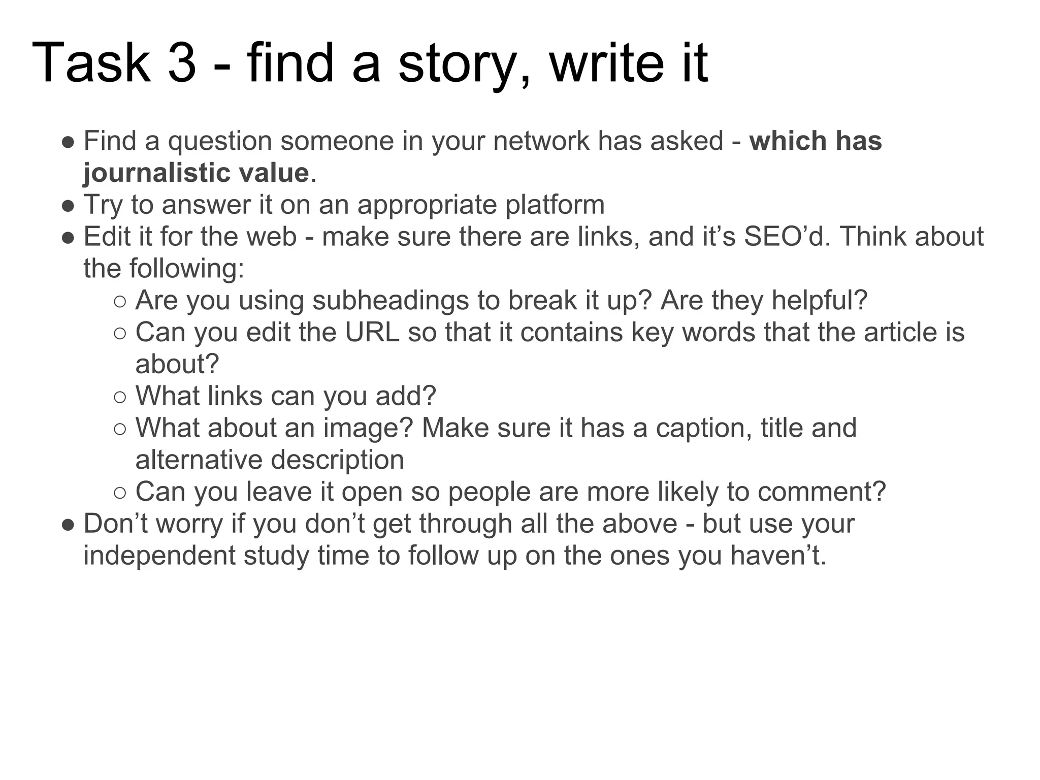 Task 3 - find a story, write it
 ● Find a question someone in your network has asked - which has
   journalistic value.
 ● Try to answer it on an appropriate platform
 ● Edit it for the web - make sure there are links, and it’s SEO’d. Think about
   the following:
     ○ Are you using subheadings to break it up? Are they helpful?
     ○ Can you edit the URL so that it contains key words that the article is
        about?
     ○ What links can you add?
     ○ What about an image? Make sure it has a caption, title and
        alternative description
     ○ Can you leave it open so people are more likely to comment?
 ● Don’t worry if you don’t get through all the above - but use your
   independent study time to follow up on the ones you haven’t.
 