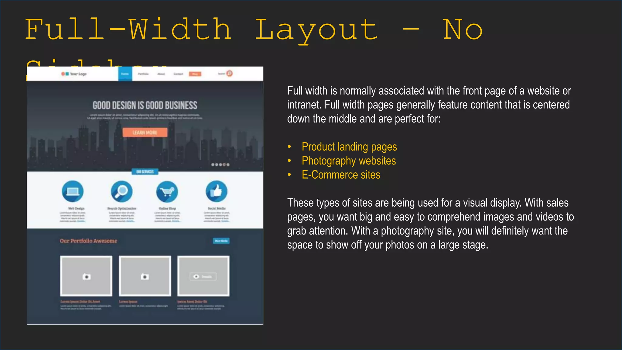 Full-Width Layout – No
Sidebar Full width is normally associated with the front page of a website or
intranet. Full width pages generally feature content that is centered
down the middle and are perfect for:
• Product landing pages
• Photography websites
• E-Commerce sites
These types of sites are being used for a visual display. With sales
pages, you want big and easy to comprehend images and videos to
grab attention. With a photography site, you will definitely want the
space to show off your photos on a large stage.
 