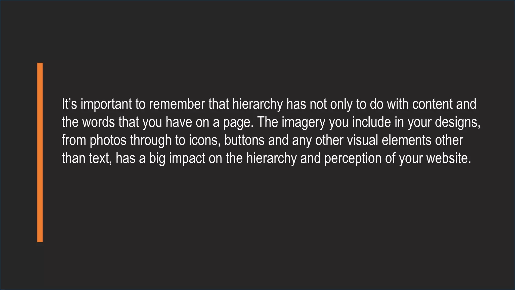 It’s important to remember that hierarchy has not only to do with content and
the words that you have on a page. The imagery you include in your designs,
from photos through to icons, buttons and any other visual elements other
than text, has a big impact on the hierarchy and perception of your website.
 