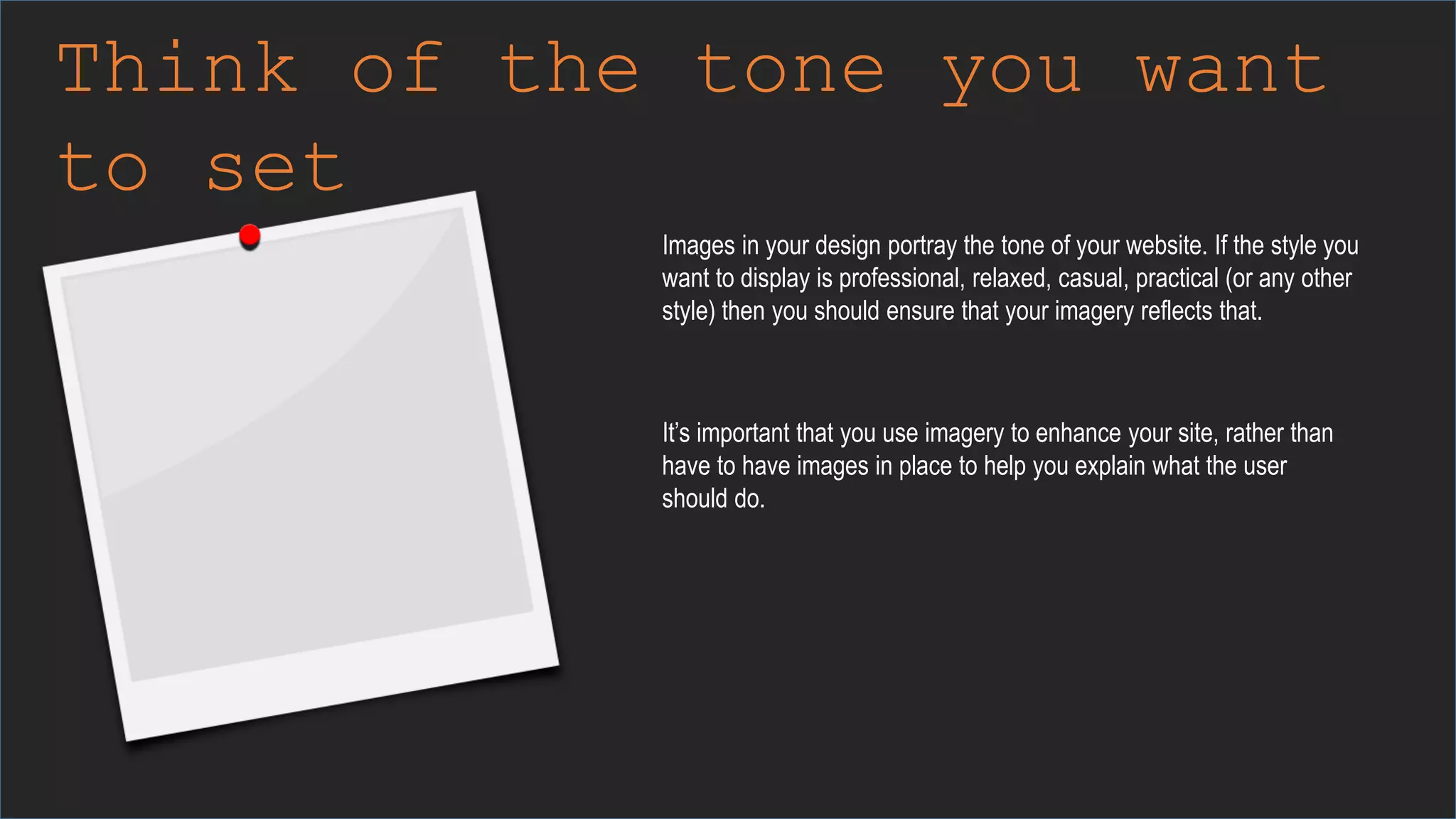 Think of the tone you want
to set
Images in your design portray the tone of your website. If the style you
want to display is professional, relaxed, casual, practical (or any other
style) then you should ensure that your imagery reflects that.
It’s important that you use imagery to enhance your site, rather than
have to have images in place to help you explain what the user
should do.
 