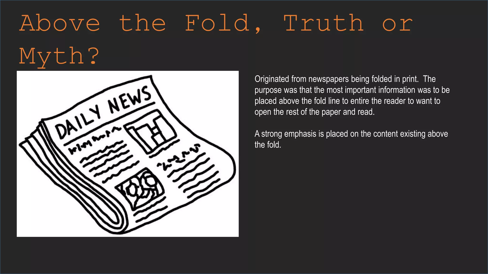 Above the Fold, Truth or
Myth?
Originated from newspapers being folded in print. The
purpose was that the most important information was to be
placed above the fold line to entire the reader to want to
open the rest of the paper and read.
A strong emphasis is placed on the content existing above
the fold.
 