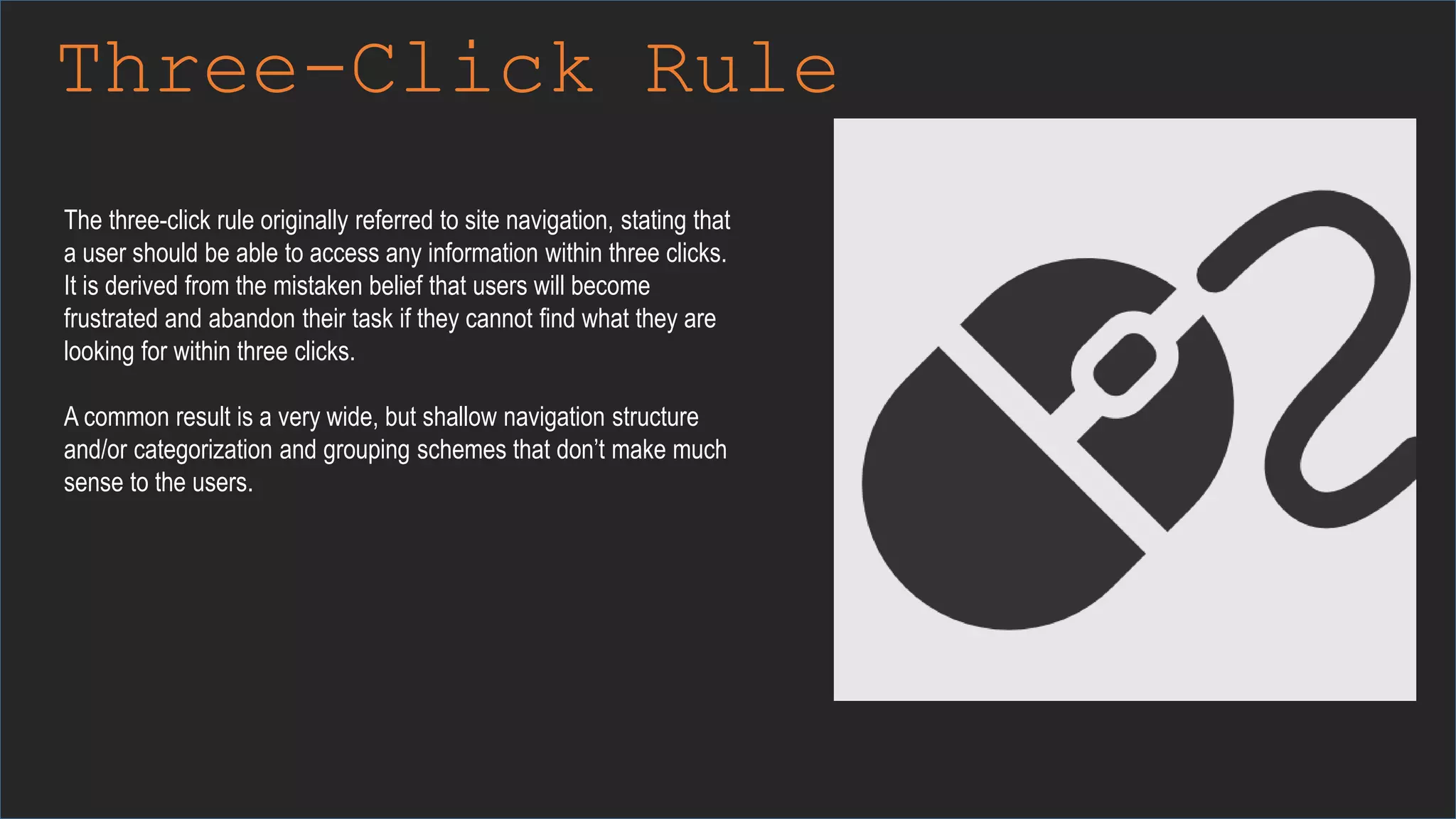 Three-Click Rule
The three-click rule originally referred to site navigation, stating that
a user should be able to access any information within three clicks.
It is derived from the mistaken belief that users will become
frustrated and abandon their task if they cannot find what they are
looking for within three clicks.
A common result is a very wide, but shallow navigation structure
and/or categorization and grouping schemes that don’t make much
sense to the users.
 