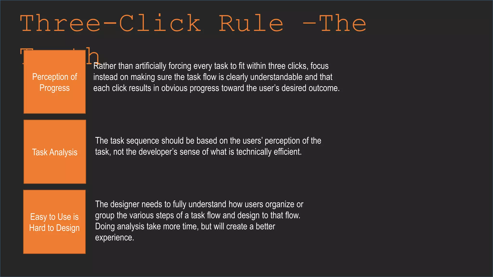 Three-Click Rule –The
Truth
Perception of
Progress
Rather than artificially forcing every task to fit within three clicks, focus
instead on making sure the task flow is clearly understandable and that
each click results in obvious progress toward the user’s desired outcome.
Task Analysis
The task sequence should be based on the users’ perception of the
task, not the developer’s sense of what is technically efficient.
Easy to Use is
Hard to Design
The designer needs to fully understand how users organize or
group the various steps of a task flow and design to that flow.
Doing analysis take more time, but will create a better
experience.
 