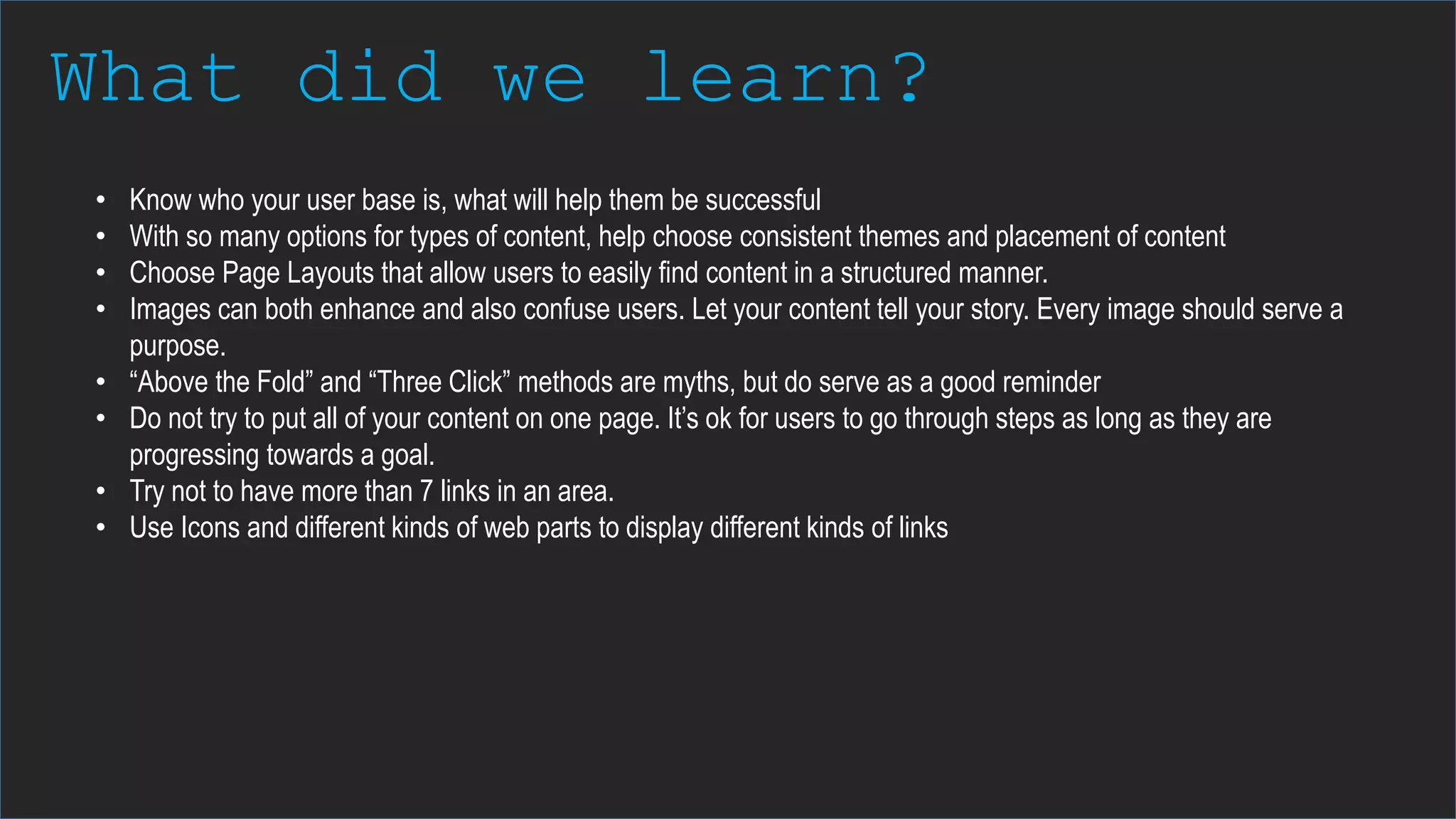 What did we learn?
• Know who your user base is, what will help them be successful
• With so many options for types of content, help choose consistent themes and placement of content
• Choose Page Layouts that allow users to easily find content in a structured manner.
• Images can both enhance and also confuse users. Let your content tell your story. Every image should serve a
purpose.
• “Above the Fold” and “Three Click” methods are myths, but do serve as a good reminder
• Do not try to put all of your content on one page. It’s ok for users to go through steps as long as they are
progressing towards a goal.
• Try not to have more than 7 links in an area.
• Use Icons and different kinds of web parts to display different kinds of links
 