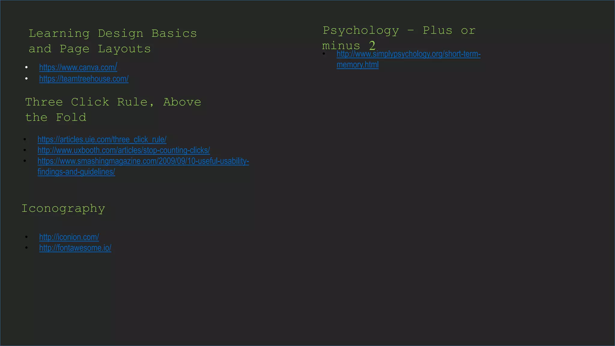 Psychology – Plus or
minus 2
• https://www.canva.com/
• https://teamtreehouse.com/
• https://articles.uie.com/three_click_rule/
• http://www.uxbooth.com/articles/stop-counting-clicks/
• https://www.smashingmagazine.com/2009/09/10-useful-usability-
findings-and-guidelines/
Three Click Rule, Above
the Fold
Iconography
• http://iconion.com/
• http://fontawesome.io/
• http://www.simplypsychology.org/short-term-
memory.html
Learning Design Basics
and Page Layouts
 