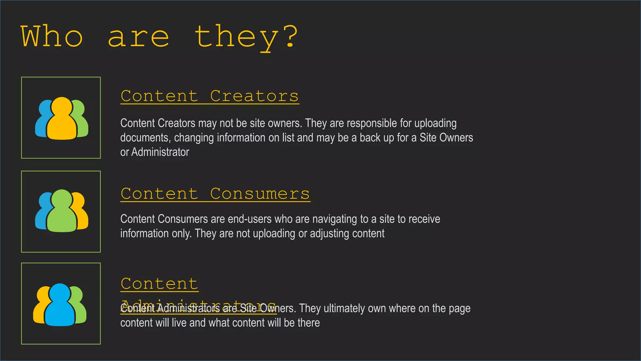 Who are they?
Content Creators
Content Consumers
Content
Administrators
Content Creators may not be site owners. They are responsible for uploading
documents, changing information on list and may be a back up for a Site Owners
or Administrator
Content Consumers are end-users who are navigating to a site to receive
information only. They are not uploading or adjusting content
Content Administrators are Site Owners. They ultimately own where on the page
content will live and what content will be there
 