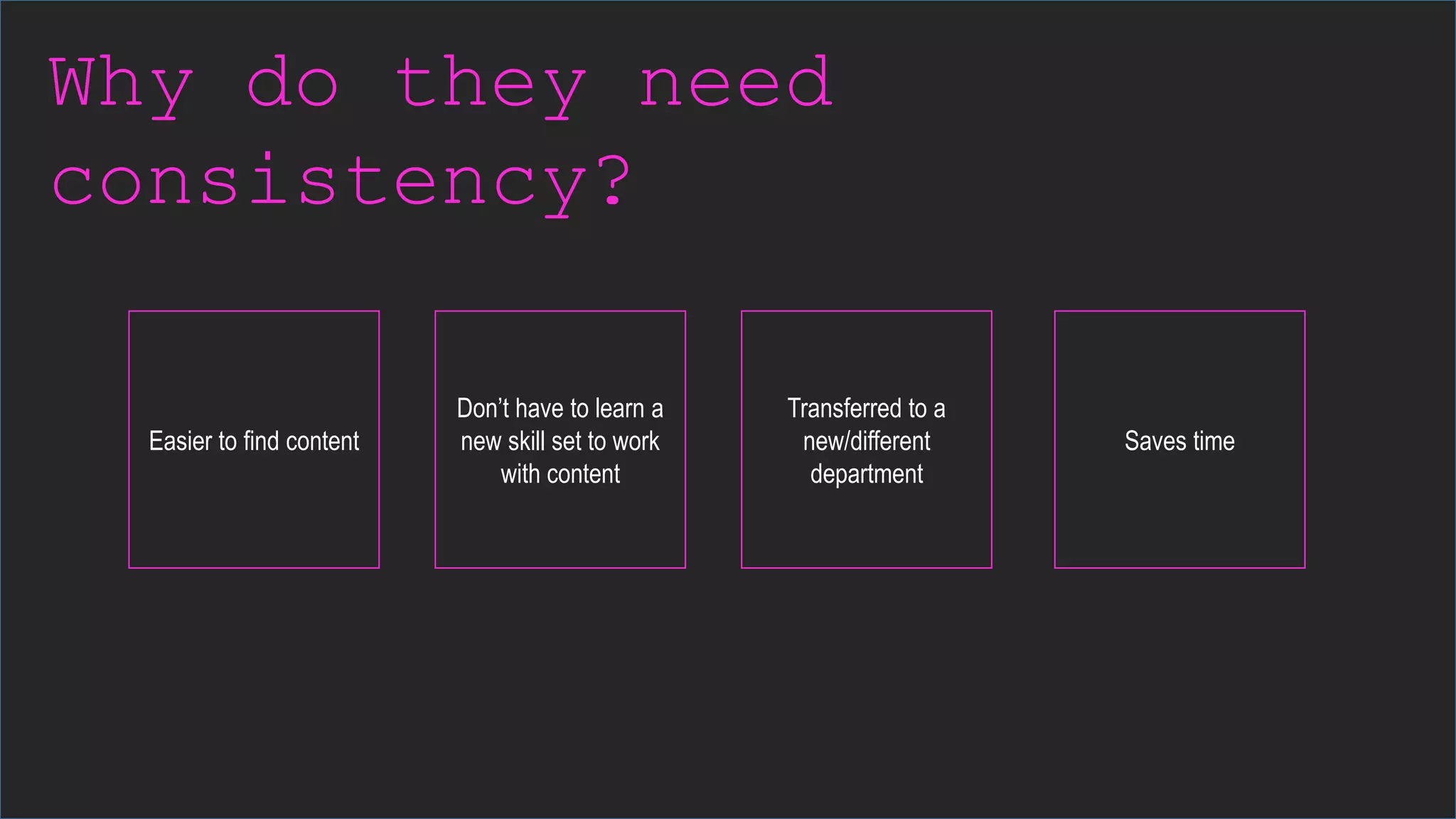 Why do they need
consistency?
Easier to find content
Don’t have to learn a
new skill set to work
with content
Transferred to a
new/different
department
Saves time
 