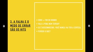 3. A FALHA E O 
MEDO DE ERRAR 
SÃO OS HITS
• ERRO = FIM DO MUNDO
• VALE A PENA NEM TENTAR?
• SE É DESCONHECIDO, VOCÊ NUNCA VAI TER A CERTEZA.
• PERDER O QUE?
 