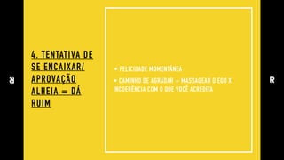 4. TENTATIVA DE 
SE ENCAIXAR/ 
APROVAÇÃO 
ALHEIA = DÁ
RUIM
• FELICIDADE MOMENTÂNEA
• CAMINHO DE AGRADAR + MASSAGEAR O EGO X
INCOERÊNCIA COM O QUE VOCÊ ACREDITA
 