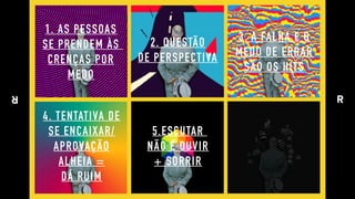 1. AS PESSOAS 
SE PRENDEM ÀS  
CRENÇAS POR 
MEDO
2. QUESTÃO 
DE PERSPECTIVA
5.ESCUTAR  
NÃO É OUVIR 
+ SORRIR
3. A FALHA E O 
MEDO DE ERRAR 
SÃO OS HITS
4. TENTATIVA DE 
SE ENCAIXAR/ 
APROVAÇÃO 
ALHEIA = 
DÁ RUIM
 