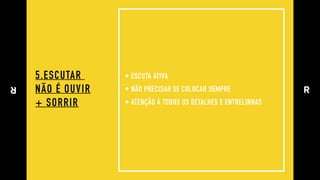 5.ESCUTAR  
NÃO É OUVIR 
+ SORRIR
• ESCUTA ATIVA
• NÃO PRECISAR SE COLOCAR SEMPRE
• ATENÇÃO À TODOS OS DETALHES E ENTRELINHAS
 