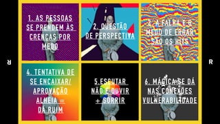 1. AS PESSOAS 
SE PRENDEM ÀS  
CRENÇAS POR 
MEDO
2. QUESTÃO 
DE PERSPECTIVA
3. A FALHA E O 
MEDO DE ERRAR 
SÃO OS HITS
4. TENTATIVA DE 
SE ENCAIXAR/ 
APROVAÇÃO 
ALHEIA = 
DÁ RUIM
6. MÁGICA SE DÁ 
NAS CONEXÕES
VULNERABILIDADE
5.ESCUTAR  
NÃO É OUVIR 
+ SORRIR
 
