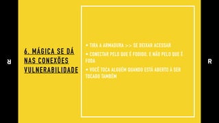 6. MÁGICA SE DÁ 
NAS CONEXÕES
VULNERABILIDADE
• TIRA A ARMADURA >> SE DEIXAR ACESSAR
• CONECTAR PELO QUE É FODIDO, E NÃO PELO QUE É
FODA
• VOCÊ TOCA ALGUÉM QUANDO ESTÁ ABERTO À SER
TOCADO TAMBÉM
 
