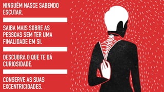 NINGUÉM NASCE SABENDO
ESCUTAR.
SAIBA MAIS SOBRE AS
PESSOAS SEM TER UMA
FINALIDADE EM SI.
DESCUBRA O QUE TE DÁ
CURIOSIDADE.
CONSERVE AS SUAS
EXCENTRICIDADES.
 