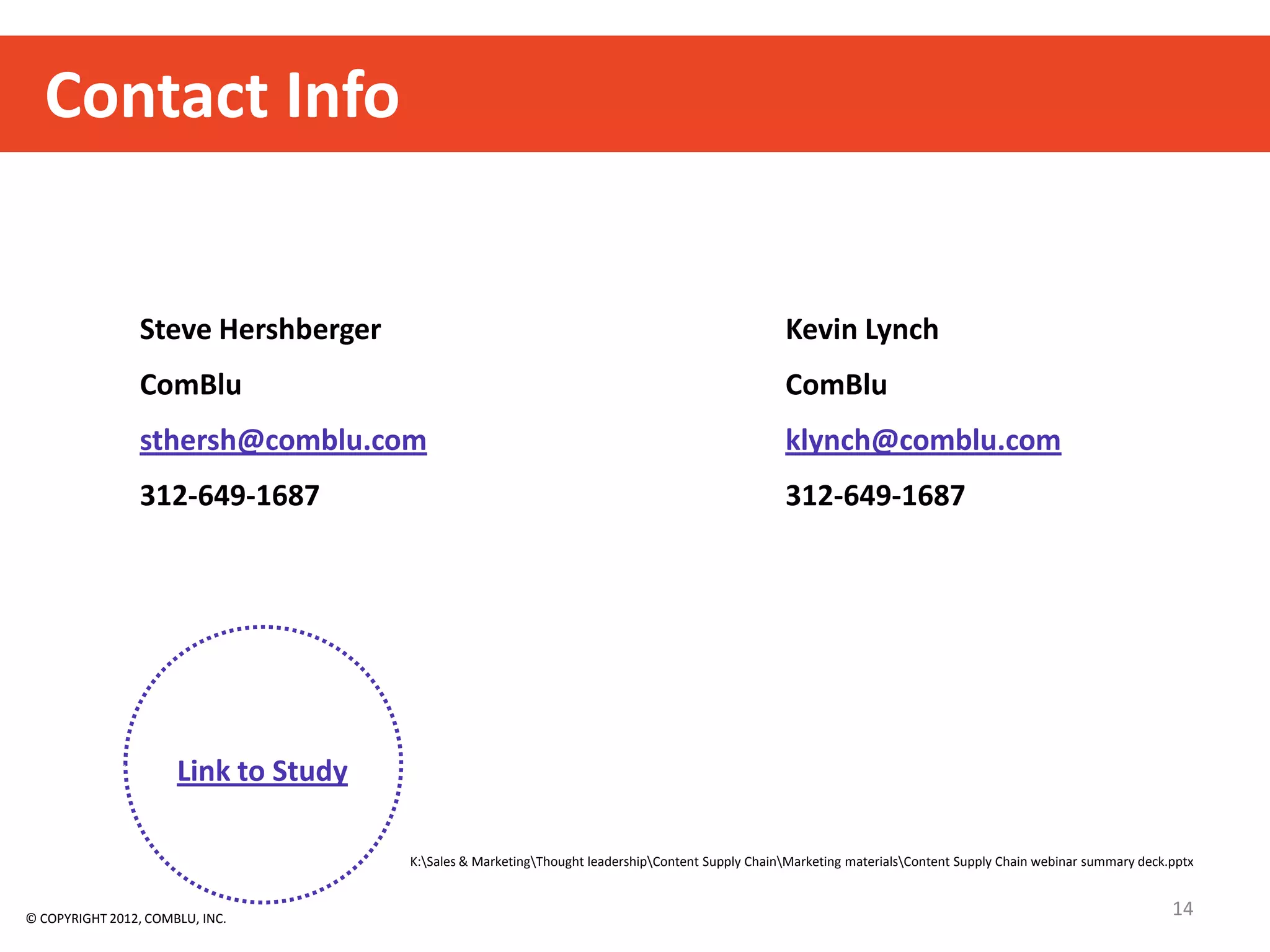 Contact Info


                 Steve Hershberger                                                                Kevin Lynch
                 ComBlu                                                                           ComBlu
                 sthersh@comblu.com                                                               klynch@comblu.com
                 312-649-1687                                                                     312-649-1687




                      Link to Study

                                      K:Sales & MarketingThought leadershipContent Supply ChainMarketing materialsContent Supply Chain webinar summary deck.pptx



© COPYRIGHT 2012, COMBLU, INC.
                                                                                                                                                                 14
 