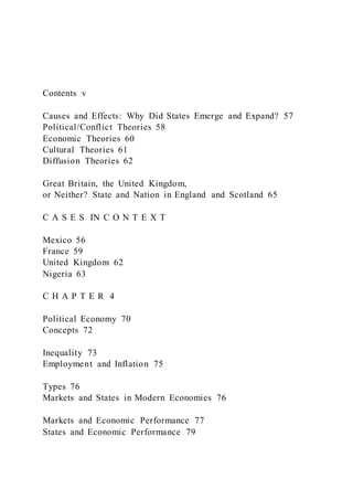 Contents v
Causes and Effects: Why Did States Emerge and Expand? 57
Political/Conflict Theories 58
Economic Theories 60
Cultural Theories 61
Diffusion Theories 62
Great Britain, the United Kingdom,
or Neither? State and Nation in England and Scotland 65
C A S E S IN C O N T E X T
Mexico 56
France 59
United Kingdom 62
Nigeria 63
C H A P T E R 4
Political Economy 70
Concepts 72
Inequality 73
Employment and Inflation 75
Types 76
Markets and States in Modern Economies 76
Markets and Economic Performance 77
States and Economic Performance 79
 