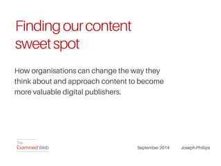 Finding our content 
sweet spot 
How organisations can change the way they 
think about and approach content to become 
more valuable digital publishers. 
September 2014 Joseph Phillips 
 