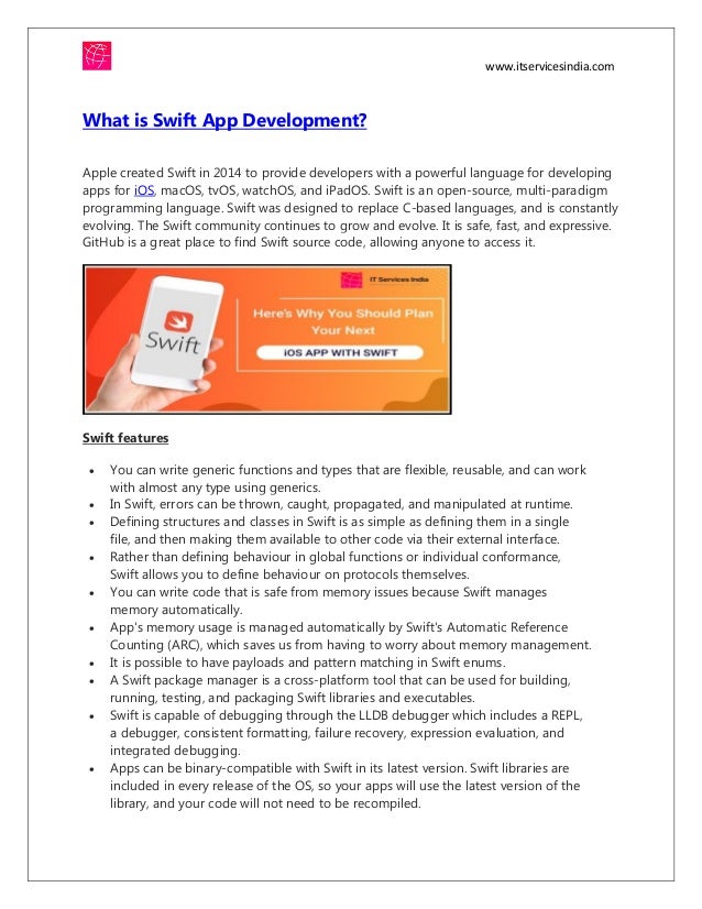 www.itservicesindia.com
What is Swift App Development?
Apple created Swift in 2014 to provide developers with a powerful language for developing
apps for iOS, macOS, tvOS, watchOS, and iPadOS. Swift is an open-source, multi-paradigm
programming language. Swift was designed to replace C-based languages, and is constantly
evolving. The Swift community continues to grow and evolve. It is safe, fast, and expressive.
GitHub is a great place to find Swift source code, allowing anyone to access it.
Swift features
 You can write generic functions and types that are flexible, reusable, and can work
with almost any type using generics.
 In Swift, errors can be thrown, caught, propagated, and manipulated at runtime.
 Defining structures and classes in Swift is as simple as defining them in a single
file, and then making them available to other code via their external interface.
 Rather than defining behaviour in global functions or individual conformance,
Swift allows you to define behaviour on protocols themselves.
 You can write code that is safe from memory issues because Swift manages
memory automatically.
 App's memory usage is managed automatically by Swift's Automatic Reference
Counting (ARC), which saves us from having to worry about memory management.
 It is possible to have payloads and pattern matching in Swift enums.
 A Swift package manager is a cross-platform tool that can be used for building,
running, testing, and packaging Swift libraries and executables.
 Swift is capable of debugging through the LLDB debugger which includes a REPL,
a debugger, consistent formatting, failure recovery, expression evaluation, and
integrated debugging.
 Apps can be binary-compatible with Swift in its latest version. Swift libraries are
included in every release of the OS, so your apps will use the latest version of the
library, and your code will not need to be recompiled.
 