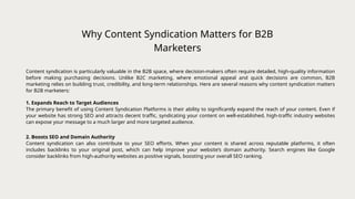 Why Content Syndication Matters for B2B
Marketers
1. Expands Reach to Target Audiences
The primary benefit of using Content Syndication Platforms is their ability to significantly expand the reach of your content. Even if
your website has strong SEO and attracts decent traffic, syndicating your content on well-established, high-traffic industry websites
can expose your message to a much larger and more targeted audience.
Content syndication is particularly valuable in the B2B space, where decision-makers often require detailed, high-quality information
before making purchasing decisions. Unlike B2C marketing, where emotional appeal and quick decisions are common, B2B
marketing relies on building trust, credibility, and long-term relationships. Here are several reasons why content syndication matters
for B2B marketers:
2. Boosts SEO and Domain Authority
Content syndication can also contribute to your SEO efforts. When your content is shared across reputable platforms, it often
includes backlinks to your original post, which can help improve your website’s domain authority. Search engines like Google
consider backlinks from high-authority websites as positive signals, boosting your overall SEO ranking.
 