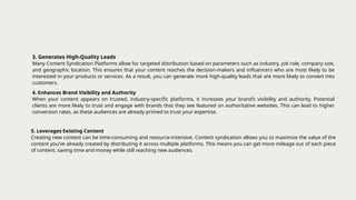 3. Generates High-Quality Leads
Many Content Syndication Platforms allow for targeted distribution based on parameters such as industry, job role, company size,
and geographic location. This ensures that your content reaches the decision-makers and influencers who are most likely to be
interested in your products or services. As a result, you can generate more high-quality leads that are more likely to convert into
customers.
4. Enhances Brand Visibility and Authority
When your content appears on trusted, industry-specific platforms, it increases your brand’s visibility and authority. Potential
clients are more likely to trust and engage with brands that they see featured on authoritative websites. This can lead to higher
conversion rates, as these audiences are already primed to trust your expertise.
5. Leverages Existing Content
Creating new content can be time-consuming and resource-intensive. Content syndication allows you to maximize the value of the
content you’ve already created by distributing it across multiple platforms. This means you can get more mileage out of each piece
of content, saving time and money while still reaching new audiences.
 