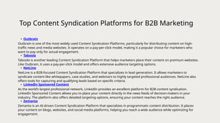 Top Content Syndication Platforms for B2B Marketing
• Outbrain
Outbrain is one of the most widely used Content Syndication Platforms, particularly for distributing content on high-
traffic news and media websites. It operates on a pay-per-click model, making it a popular choice for marketers who
want to pay only for actual engagement.
• Taboola
Taboola is another leading Content Syndication Platform that helps marketers place their content on premium websites.
Like Outbrain, it uses a pay-per-click model and offers extensive audience targeting options.
• NetLine
NetLine is a B2B-focused Content Syndication Platform that specializes in lead generation. It allows marketers to
syndicate content like whitepapers, case studies, and webinars to highly targeted professional audiences. NetLine also
offers tools for capturing and qualifying leads based on specific criteria.
• LinkedIn Sponsored Content
As the world’s largest professional network, LinkedIn provides an excellent platform for B2B content syndication.
LinkedIn Sponsored Content allows you to place your content directly in the news feeds of decision-makers in your
industry. The platform also offers detailed targeting options, ensuring your content reaches the right audience.
• Zemanta
Zemanta is an AI-driven Content Syndication Platform that specializes in programmatic content distribution. It places
your content on blogs, websites, and social media platforms, helping you reach a wide audience while optimizing for
engagement.
 