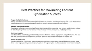 Best Practices for Maximizing Content
Syndication Success
Target the Right Audience
Always ensure that your content is being distributed to the audience most likely to engage with it. Use the audience
targeting features of Content Syndication Platforms to reach decision-makers in your industry.
Refresh and Update Content
Syndicating evergreen content can be effective, but it’s essential to ensure that your content is still relevant and up-
to-date. Regularly refresh your content to reflect the latest industry trends, data, and best practices.
Leverage Analytics
Use the analytics provided by your Content Syndication Platforms to track engagement and performance. This data
will help you refine your strategy and focus on the platforms and content that deliver the highest ROI.
Follow Up with Leads
Content syndication is often used as a lead generation tool, so it’s important to have a follow-up strategy in place.
Once a lead engages with your content, nurture them through targeted email campaigns or personalized outreach.
 