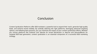 Conclusion
Content Syndication Platforms offer B2B marketers a powerful tool to expand their reach, generate high-quality
leads, and enhance brand visibility. By carefully selecting the right platforms, leveraging advanced targeting
options, and following best practices, you can maximize the impact of your content syndication efforts. Whether
you choose platforms like Outbrain and Taboola for broad distribution or NetLine and DemandWorks for
targeted B2B lead generation, content syndication is an essential component of a successful B2B marketing
strategy.
 