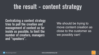 www.contentadvisory.net@ advisingcontent
the result - content strategy
We should be trying to
move content creation as
close to the customer as
we possibly can!
Centralizing a content strategy
tries to pull the creation and
management of content as far
inside as possible, to limit the
number of creators, managers
and “speakers”.
 