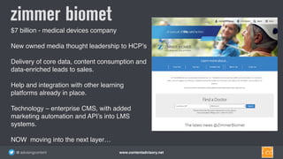 www.contentadvisory.net@ advisingcontent
$7 billion - medical devices company
New owned media thought leadership to HCP’s
Delivery of core data, content consumption and 
data-enriched leads to sales.  
Help and integration with other learning
platforms already in place.
Technology – enterprise CMS, with added
marketing automation and API’s into LMS
systems.
NOW moving into the next layer…
zimmer biomet
 