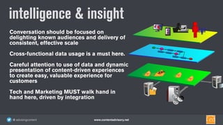 www.contentadvisory.net@ advisingcontent
Conversation should be focused on
delighting known audiences and delivery of
consistent, effective scale
Cross-functional data usage is a must here.
Careful attention to use of data and dynamic
presentation of content-driven experiences
to create easy, valuable experience for
customers
Tech and Marketing MUST walk hand in
hand here, driven by integration
intelligence & insight
 