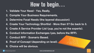 www.contentadvisory.net@ advisingcontent
1. Validate Your Need - Yes, Really.
2. Compile Your Business Requirements.
3. Determine Focal Needs (the layered discussion).
4. Create Your Technology Shortlist - More than 5? Go back to 3.
5. Create A Service Provider List (yup, you’re not the experts).
6. Conduct Information Exchanges (yes, before the RFP).
7. Conduct RFP - Scenario Based.
8. Proof of Concept (depending on level).
9. Choice will be obvious.
How to begin…
 