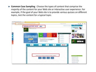 Common Case Sampling : Choose the types of content that comprise the
majority of the content for your Web site or interactive user experience. For
example, if the goal of your Web site is to provide various quizzes on different
topics, test the content for a typical topic.
 