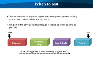Test your content at any point in your site development process. As long
as you have content to test, you can test it.
It is part of the early discovery phase. So it should be tested as early as
possible.
When to test
Planning
Analysis &
Design
Code & Build Testing
START END
Start Testing Early & work on every stage of SDLC
 