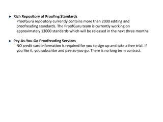 Rich Repository of Proofing Standards
ProofGuru repository currently contains more than 2000 editing and
proofreading standards. The ProofGuru team is currently working on
approximately 13000 standards which will be released in the next three months.
Pay-As-You-Go Proofreading Services
NO credit card information is required for you to sign up and take a free trial. If
you like it, you subscribe and pay-as-you-go. There is no long term contract.
 