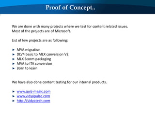 Proof of Concept..
We are done with many projects where we test for content related issues.
Most of the projects are of Microsoft.
List of few projects are as following:
MVA migration
DLV4 basic to MLX conversion V2
MLX Scorm packaging
MVA to ITA conversion
Born to learn
We have also done content testing for our internal products.
www.quiz-magic.com
www.vidyapulse.com
http://vidyatech.com
 