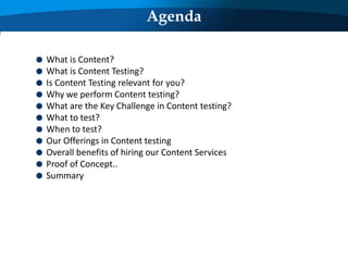 Agenda
What is Content?
What is Content Testing?
Is Content Testing relevant for you?
Why we perform Content testing?
What are the Key Challenge in Content testing?
What to test?
When to test?
Our Offerings in Content testing
Overall benefits of hiring our Content Services
Proof of Concept..
Summary
 