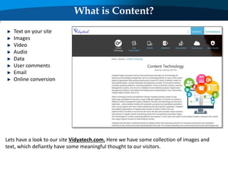 What is Content?
Lets have a look to our site Vidyatech.com. Here we have some collection of images and
text, which defiantly have some meaningful thought to our visitors.
Text on your site
Images
Video
Audio
Data
User comments
Email
Online conversion
 